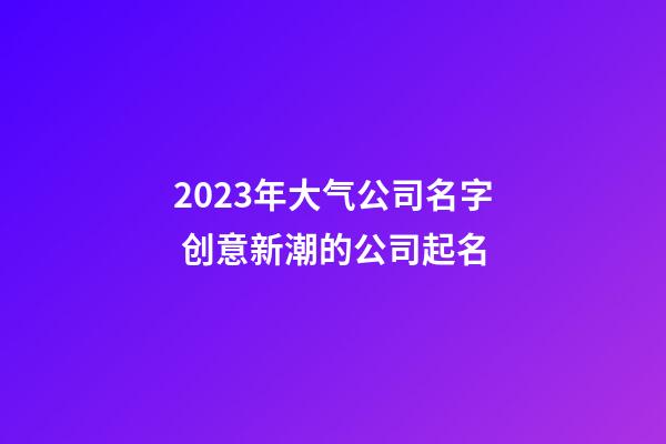 2023年大气公司名字 创意新潮的公司起名